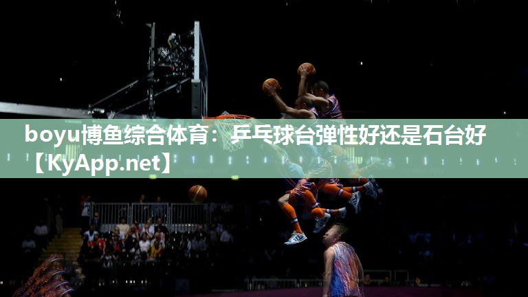 boyu博鱼综合体育：乒乓球台弹性好还是石台好