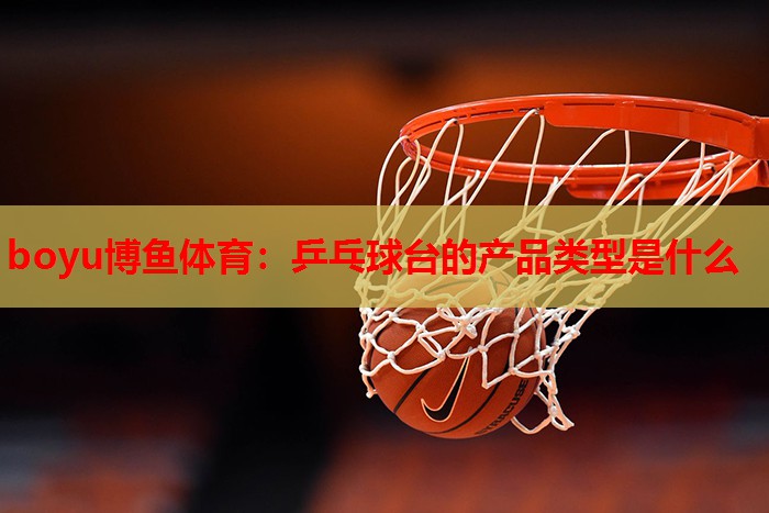 boyu博鱼体育：乒乓球台的产品类型是什么