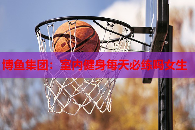 博鱼集团：室内健身每天必练吗女生