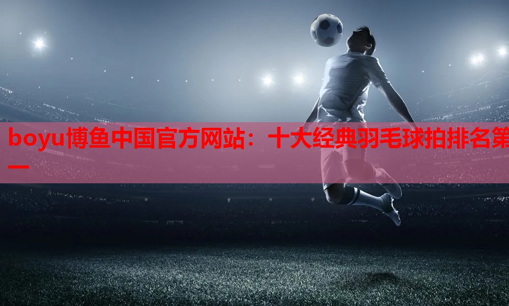 boyu博鱼中国官方网站：十大经典羽毛球拍排名第一