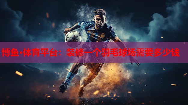 博鱼·体育平台：装修一个羽毛球场需要多少钱