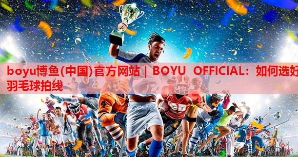 boyu博鱼(中国)官方网站｜BOYU OFFICIAL：如何选好羽毛球拍线