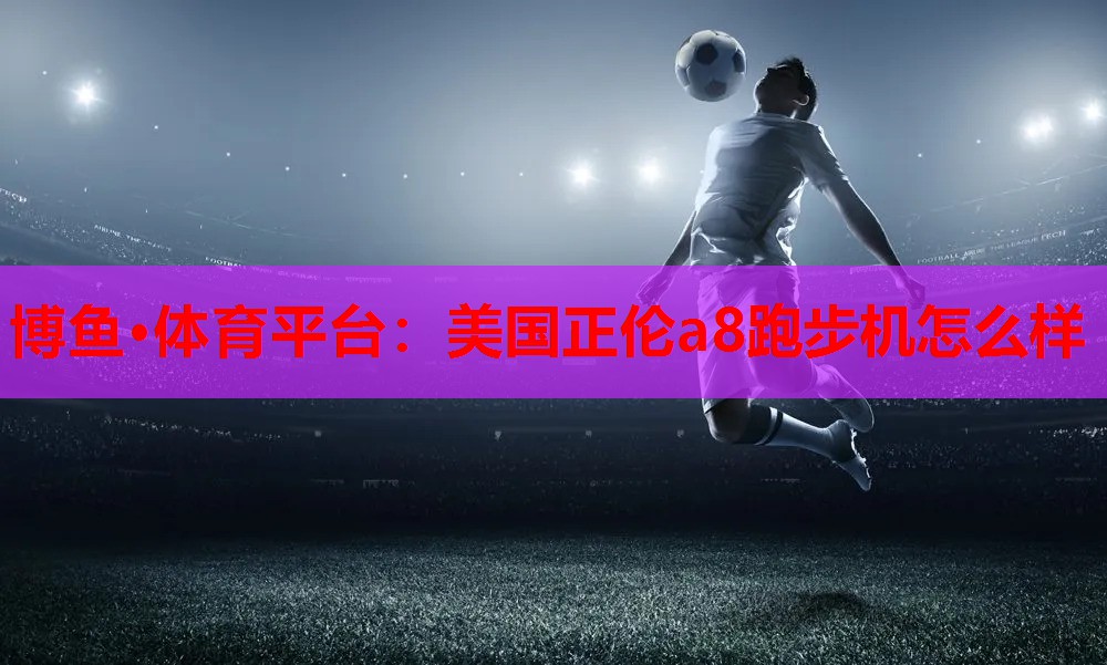 博鱼·体育平台：美国正伦a8跑步机怎么样