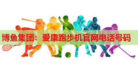 博鱼集团：爱康跑步机官网电话号码