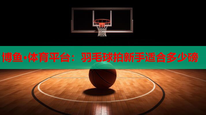 博鱼·体育平台：羽毛球拍新手适合多少磅