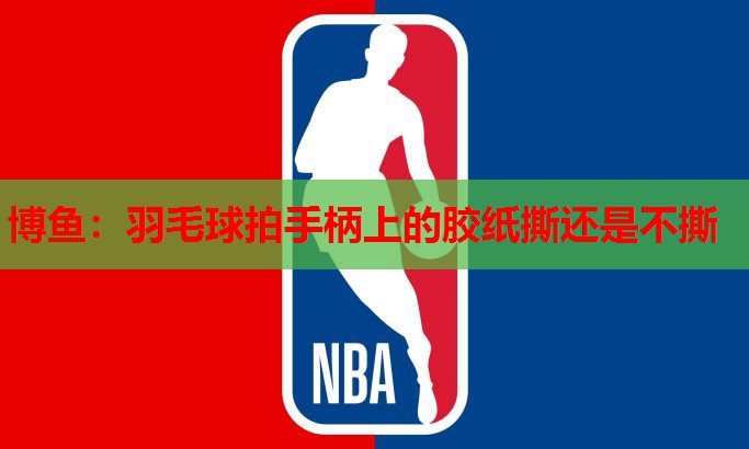 博鱼：羽毛球拍手柄上的胶纸撕还是不撕