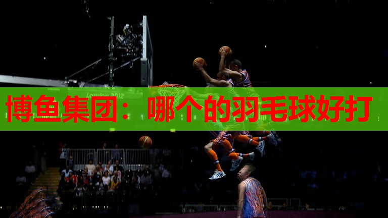 博鱼集团：哪个的羽毛球好打