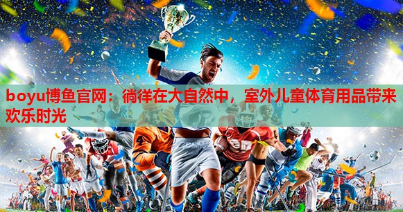 徜徉在大自然中，室外儿童体育用品带来欢乐时光